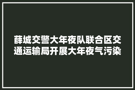 薛城交警大年夜队联合区交通运输局开展大年夜气污染防治整治行动