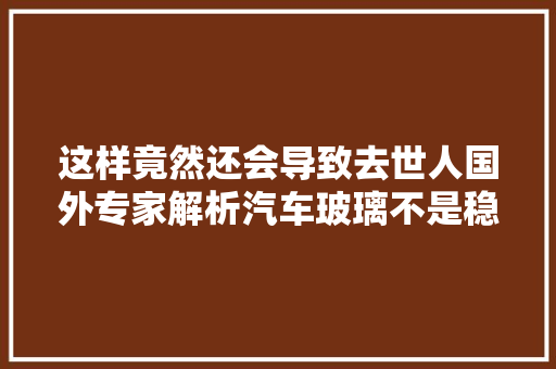 这样竟然还会导致去世人国外专家解析汽车玻璃不是稳定就好