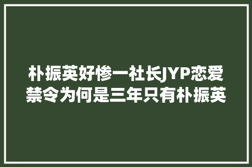 朴振英好惨一社长JYP恋爱禁令为何是三年只有朴振英在遵守
