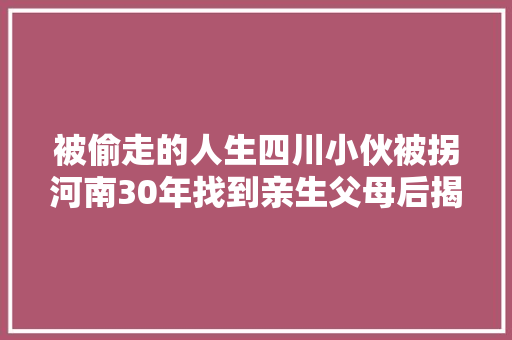 被偷走的人生四川小伙被拐河南30年找到亲生父母后揭露被亲姑父偷拐