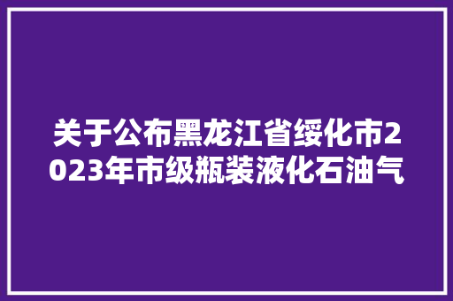 关于公布黑龙江省绥化市2023年市级瓶装液化石油气调压器燃气具连接用软管等产品质量监督抽查结果的通知布告