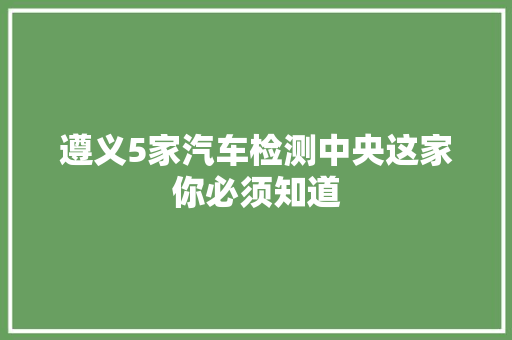遵义5家汽车检测中央这家你必须知道