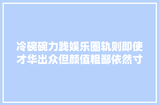 冷碗碗力践娱乐圈轨则即使才华出众但颜值粗鄙依然寸步难行
