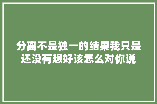 分离不是独一的结果我只是还没有想好该怎么对你说