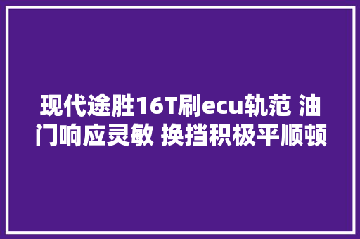 现代途胜16T刷ecu轨范 油门响应灵敏 换挡积极平顺顿挫完全消失