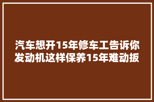 汽车想开15年修车工告诉你发动机这样保养15年难动扳手 汽车知识