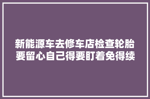 新能源车去修车店检查轮胎要留心自己得要盯着免得续航打折扣