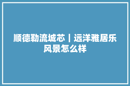 顺德勒流城芯｜远洋雅居乐风景怎么样