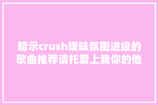 暗示crush暧昧氛围进级的歌曲推荐请托爱上我你的他是我