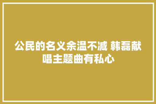 公民的名义余温不减 韩磊献唱主题曲有私心