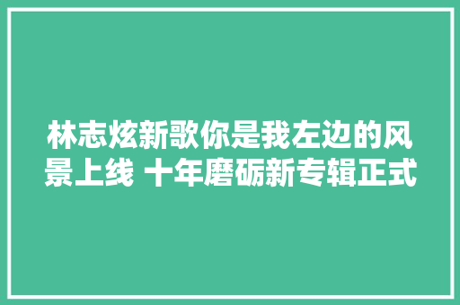 林志炫新歌你是我左边的风景上线 十年磨砺新专辑正式亮相