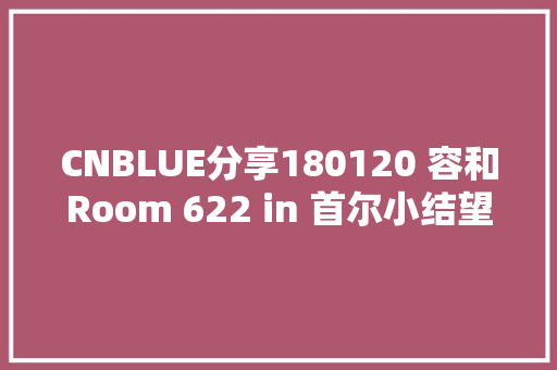 CNBLUE分享180120 容和Room 622 in 首尔小结望粉丝周知