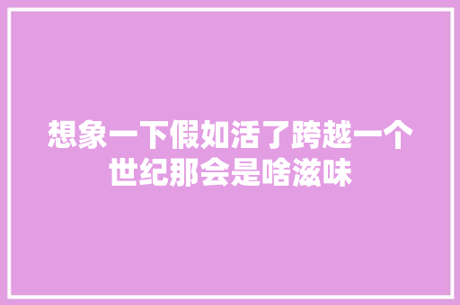 想象一下假如活了跨越一个世纪那会是啥滋味