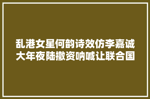 乱港女星何韵诗效仿李嘉诚大年夜陆撤资呐喊让联合国把中国除名