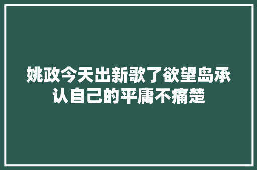 姚政今天出新歌了欲望岛承认自己的平庸不痛楚