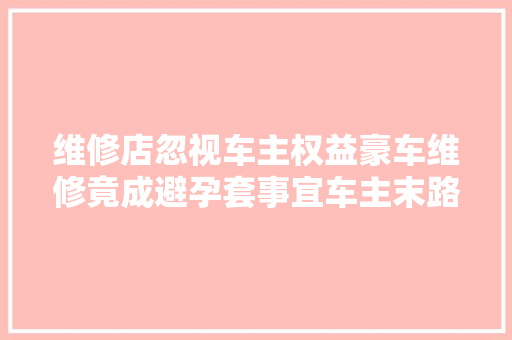 维修店忽视车主权益豪车维修竟成避孕套事宜车主末路怒撤车