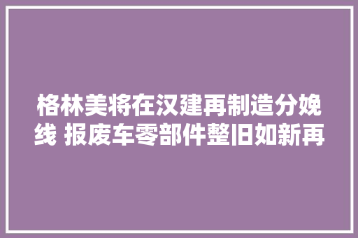 格林美将在汉建再制造分娩线 报废车零部件整旧如新再上岗