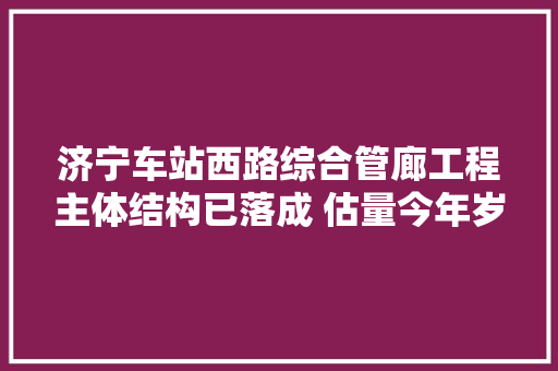 济宁车站西路综合管廊工程主体结构已落成 估量今年岁尾通车