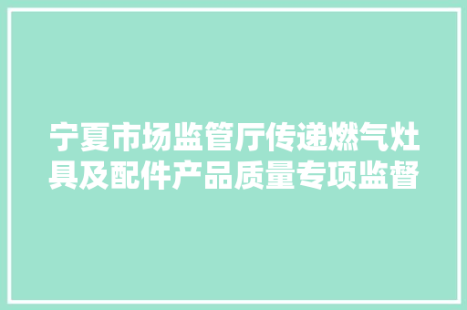 宁夏市场监管厅传递燃气灶具及配件产品质量专项监督抽查结果