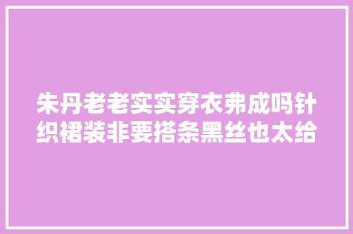 朱丹老老实实穿衣弗成吗针织裙装非要搭条黑丝也太给老公难看