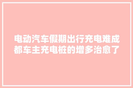 电动汽车假期出行充电难成都车主充电桩的增多治愈了我的充电焦炙
