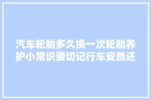 汽车轮胎多久换一次轮胎养护小常识要切记行车安然还省心