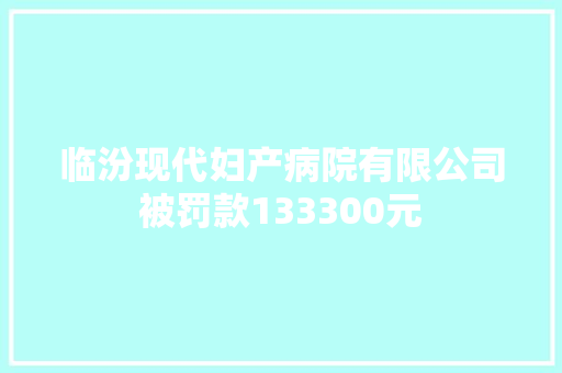 临汾现代妇产病院有限公司被罚款133300元 汽车知识