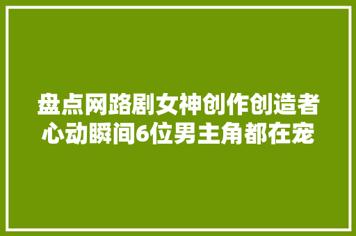 盘点网路剧女神创作创造者心动瞬间6位男主角都在宠溺高媛熙啊