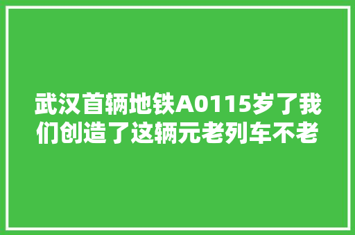 武汉首辆地铁A0115岁了我们创造了这辆元老列车不老的秘密