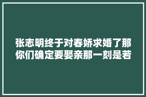 张志明终于对春娇求婚了那你们确定要娶亲那一刻是若何的