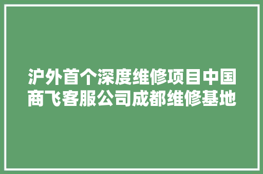 沪外首个深度维修项目中国商飞客服公司成都维修基地在双流揭牌