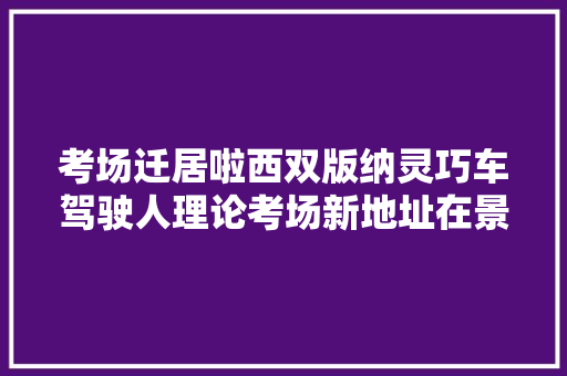 考场迁居啦西双版纳灵巧车驾驶人理论考场新地址在景洪工业园区