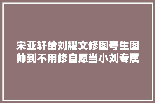 宋亚轩给刘耀文修图夸生图帅到不用修自愿当小刘专属摄影师