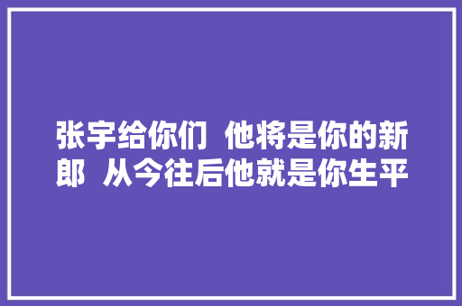 张宇给你们  他将是你的新郎  从今往后他就是你生平的伴