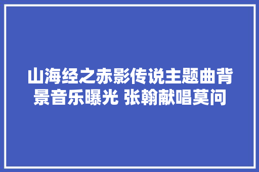 山海经之赤影传说主题曲背景音乐曝光 张翰献唱莫问