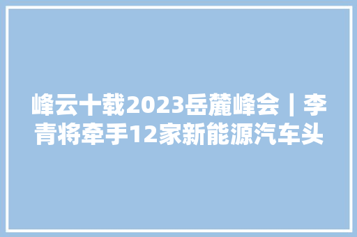 峰云十载2023岳麓峰会｜李青将牵手12家新能源汽车头部企业落户长沙