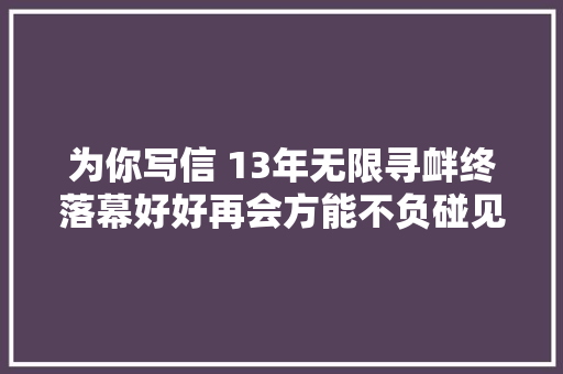 为你写信 13年无限寻衅终落幕好好再会方能不负碰见
