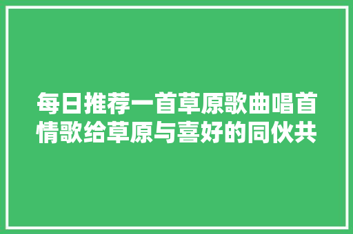每日推荐一首草原歌曲唱首情歌给草原与喜好的同伙共享