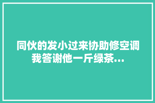同伙的发小过来协助修空调我答谢他一斤绿茶…