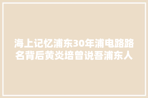 海上记忆浦东30年浦电路路名背后黄炎培曾说吾浦东人要吃得来苦