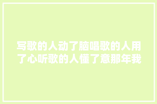 写歌的人动了脑唱歌的人用了心听歌的人懂了意那年我动了情