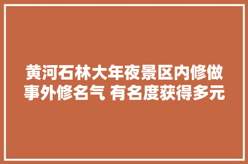 黄河石林大年夜景区内修做事外修名气 有名度获得多元提升