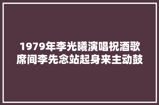 1979年李光曦演唱祝酒歌席间李先念站起身来主动鼓掌叫好