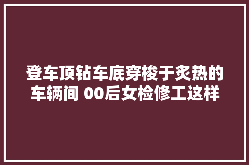 登车顶钻车底穿梭于炙热的车辆间 00后女检修工这样守护列车清凉