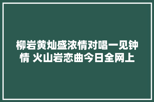 柳岩黄灿盛浓情对唱一见钟情 火山岩恋曲今日全网上线