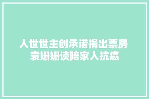 人世世主创承诺捐出票房 袁姗姗谈陪家人抗癌