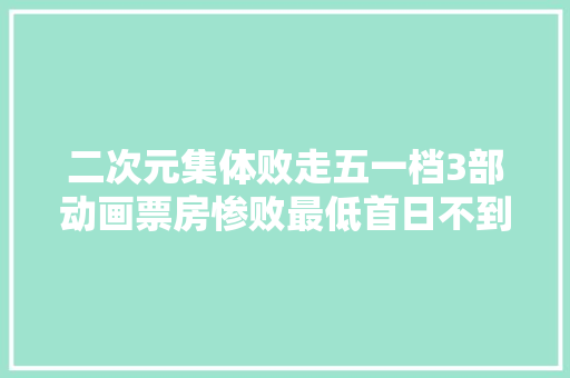 二次元集体败走五一档3部动画票房惨败最低首日不到10万