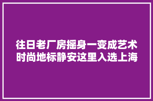 往日老厂房摇身一变成艺术时尚地标静安这里入选上海工业旅游精品线路→
