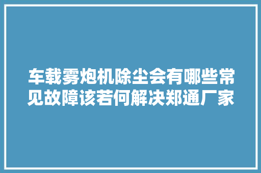 车载雾炮机除尘会有哪些常见故障该若何解决郑通厂家告诉你