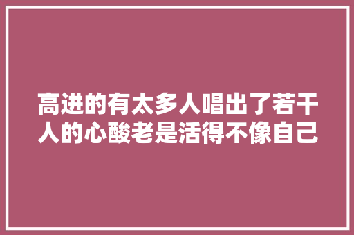 高进的有太多人唱出了若干人的心酸老是活得不像自己